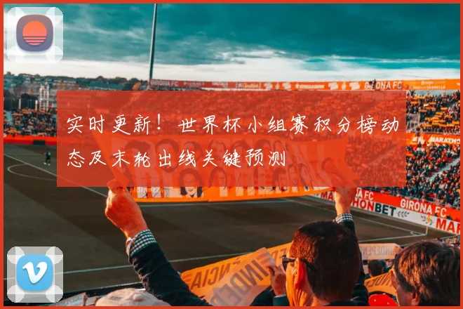 实时更新!世界杯小组赛积分榜动态及末轮出线关键预测