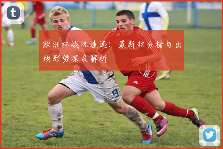 欧洲杯战况速递：最新积分榜与出线形势深度解析